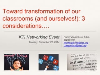 KTI Networking Event
Monday, December 22, 2014
Toward transformation of our
classrooms (and ourselves!): 3
considerations….
Randy Ziegenfuss, Ed.D.
@ziegeran
WorkingAtTheEdge.org
rziegenfuss@stsd.org
 