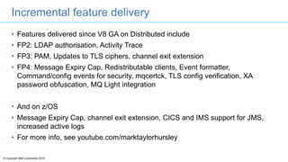 © Copyright IBM Corporation 2016
Incremental feature delivery
• Features delivered since V8 GA on Distributed include
• FP2: LDAP authorisation, Activity Trace
• FP3: PAM, Updates to TLS ciphers, channel exit extension
• FP4: Message Expiry Cap, Redistributable clients, Event formatter,
Command/config events for security, mqcertck, TLS config verification, XA
password obfuscation, MQ Light integration
• And on z/OS
• Message Expiry Cap, channel exit extension, CICS and IMS support for JMS,
increased active logs
• For more info, see youtube.com/marktaylorhursley
 