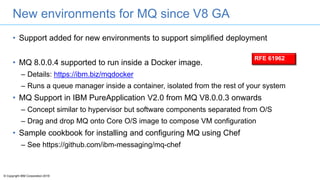 © Copyright IBM Corporation 2016
New environments for MQ since V8 GA
• Support added for new environments to support simplified deployment
• MQ 8.0.0.4 supported to run inside a Docker image.
– Details: https://ibm.biz/mqdocker
– Runs a queue manager inside a container, isolated from the rest of your system
• MQ Support in IBM PureApplication V2.0 from MQ V8.0.0.3 onwards
– Concept similar to hypervisor but software components separated from O/S
– Drag and drop MQ onto Core O/S image to compose VM configuration
• Sample cookbook for installing and configuring MQ using Chef
– See https://github.com/ibm-messaging/mq-chef
RFE 61962
 