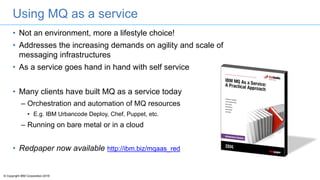 © Copyright IBM Corporation 2016
Using MQ as a service
• Not an environment, more a lifestyle choice!
• Addresses the increasing demands on agility and scale of
messaging infrastructures
• As a service goes hand in hand with self service
• Many clients have built MQ as a service today
– Orchestration and automation of MQ resources
• E.g. IBM Urbancode Deploy, Chef, Puppet, etc.
– Running on bare metal or in a cloud
• Redpaper now available http://ibm.biz/mqaas_red
 