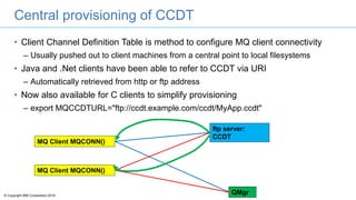 © Copyright IBM Corporation 2016
Central provisioning of CCDT
• Client Channel Definition Table is method to configure MQ client connectivity
– Usually pushed out to client machines from a central point to local filesystems
• Java and .Net clients have been able to refer to CCDT via URI
– Automatically retrieved from http or ftp address
• Now also available for C clients to simplify provisioning
– export MQCCDTURL="ftp://ccdt.example.com/ccdt/MyApp.ccdt"
MQ Client MQCONN()
ftp server:
CCDT
QMgr
MQ Client MQCONN()
 