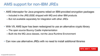 © Copyright IBM Corporation 2016
AMS support for non-IBM JREs
• AMS interceptor for Java programs relied on IBM-provided encryption packages
– Included in the JRE/JSSE shipped with MQ and other IBM products
– But not available separately for integration with other JREs
• With V9, AMS layer has been redesigned to use an alternative crypto library
– The open source Bouncy Castle implementation
– Built into the MQ Java classes, not the Java Runtime Environment
• Can now use alternative JREs with no need to install additional libraries
RFE 45817, 72893
 