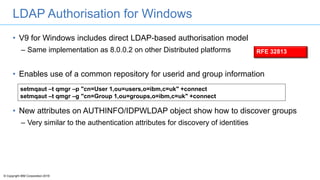 © Copyright IBM Corporation 2016
LDAP Authorisation for Windows
• V9 for Windows includes direct LDAP-based authorisation model
– Same implementation as 8.0.0.2 on other Distributed platforms
• Enables use of a common repository for userid and group information
• New attributes on AUTHINFO/IDPWLDAP object show how to discover groups
– Very similar to the authentication attributes for discovery of identities
setmqaut –t qmgr –p "cn=User 1,ou=users,o=ibm,c=uk" +connect
setmqaut –t qmgr –g "cn=Group 1,ou=groups,o=ibm,c=uk" +connect
RFE 32813
 