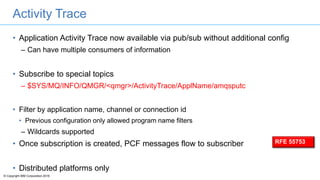 © Copyright IBM Corporation 2016
Activity Trace
• Application Activity Trace now available via pub/sub without additional config
– Can have multiple consumers of information
• Subscribe to special topics
– $SYS/MQ/INFO/QMGR/<qmgr>/ActivityTrace/ApplName/amqsputc
• Filter by application name, channel or connection id
• Previous configuration only allowed program name filters
– Wildcards supported
• Once subscription is created, PCF messages flow to subscriber
• Distributed platforms only
RFE 55753
 