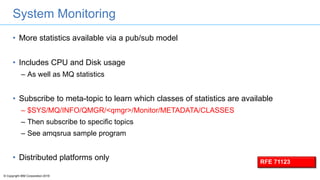 © Copyright IBM Corporation 2016
System Monitoring
• More statistics available via a pub/sub model
• Includes CPU and Disk usage
– As well as MQ statistics
• Subscribe to meta-topic to learn which classes of statistics are available
– $SYS/MQ/INFO/QMGR/<qmgr>/Monitor/METADATA/CLASSES
– Then subscribe to specific topics
– See amqsrua sample program
• Distributed platforms only RFE 71123
 