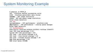 © Copyright IBM Corporation 2016
System Monitoring Example
$ amqsrua -m V9000_A
CPU : Platform central processing units
DISK : Platform persistent data stores
STATMQI : API usage statistics
STATQ : API per-queue usage statistics
Enter Class selection
==> CPU
SystemSummary : CPU performance - platform wide
QMgrSummary : CPU performance - running queue manager
Enter Type selection
==> SystemSummary
Publication received PutDate:20160411 PutTime:10465573
User CPU time percentage 0.01%
System CPU time percentage 1.30%
CPU load - one minute average 8.00
CPU load - five minute average 7.50
CPU load - fifteen minute average 7.30
RAM free percentage 2.02%
RAM total bytes 8192MB
 