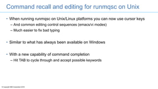© Copyright IBM Corporation 2016
Command recall and editing for runmqsc on Unix
• When running runmqsc on Unix/Linux platforms you can now use cursor keys
– And common editing control sequences (emacs/vi modes)
– Much easier to fix bad typing
• Similar to what has always been available on Windows
• With a new capability of command completion
– Hit TAB to cycle through and accept possible keywords
 