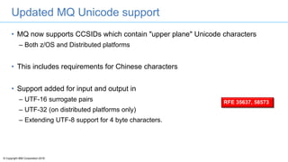 © Copyright IBM Corporation 2016
Updated MQ Unicode support
• MQ now supports CCSIDs which contain "upper plane" Unicode characters
– Both z/OS and Distributed platforms
• This includes requirements for Chinese characters
• Support added for input and output in
– UTF-16 surrogate pairs
– UTF-32 (on distributed platforms only)
– Extending UTF-8 support for 4 byte characters.
RFE 35637, 58573
 