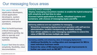 © Copyright IBM Corporation 2016
Our messaging focus areas
Our users include
application developers,
cloud application
developers. system
administrators and
operators, enterprise
architects
Want to build business
critical messaging
applications quickly; be
able to operate and
manage resulting
systems.
Expect fast time-to-value,
simplicity, flexibility, clear
documentation,
Extending today’s messaging
•Deploy messaging everywhere needed, to enable the hybrid enterprise
with simplicity and fast time to value
•Connect hybrid applications in clouds, virtualized systems and
containers, with choices of messaging styles and APIs
Delivering additional and new capabilities for messaging
• Streamline messaging deployment and operation with self-service
administration, location transparency and elastic scaling
• User driven updates to core messaging capabilities to extend the
value of IBM MQ across multiple use cases
Increasing usability and enhancing value of messaging deployments
• Additional flexibility for configuration and management for MQ to
meet individual business needs
• Extend the value of MQ deployments through improvements to
further use cases such as MQ MFT
 