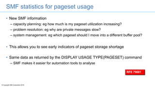 © Copyright IBM Corporation 2016
SMF statistics for pageset usage
• New SMF information
– capacity planning: eg how much is my pageset utilization increasing?
– problem resolution: eg why are private messages slow?
– system management: eg which pageset should I move into a different buffer pool?
• This allows you to see early indicators of pageset storage shortage
• Same data as returned by the DISPLAY USAGE TYPE(PAGESET) command
– SMF makes it easier for automation tools to analyse
RFE 79681
 