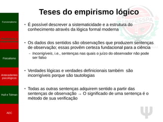 Ψ
Teses do empirismo lógico
● É possível descrever a sistematicidade e a estrutura do
conhecimento através da lógica formal moderna
● Os dados dos sentidos são observações que produzem sentenças
de observação; essas provêm certeza fundacional para a ciência
– Incorrigíveis, i.e., sentenças nas quais o juízo do observador não pode
ser falso
● Verdades lógicas e verdades definicionais também são
incorrigíveis porque são tautologias
● Todas as outras sentenças adquirem sentido a partir das
sentenças de observação → O significado de uma sentença é o
método de sua verificação
Funcionalismo
Positivismo e
neopositivismo
Fisicalismo
Antecedentes
psicológicos
Hull e Tolman
AEC
 