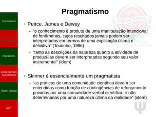 Ψ
Pragmatismo
● Peirce, James e Dewey
– “o conhecimento é produto de uma manipulação intencional
de fenômenos, cujos resultados jamais podem ser
interpretados em termos de uma explicação última e
definitiva” (Tourinho, 1996)
– “tanto as descrições da natureza quanto a atividade de
produzi-las devem ser interpretadas segundo seu valor
instrumental” (idem)
● Skinner é essencialmente um pragmatista
– “as práticas de uma comunidade científica devem ser
entendidas como função de contingências de reforçamento,
providas por uma comunidade verbal científica, e não
determinadas por uma natureza última da realidade” (idem)
Funcionalismo
Positivismo e
neopositivismo
Fisicalismo
Antecedentes
psicológicos
Hull e Tolman
AEC
 