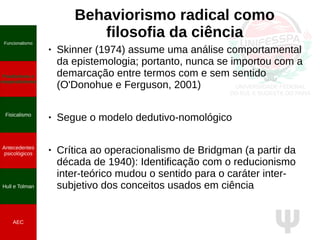 Ψ
Behaviorismo radical como
filosofia da ciência
● Skinner (1974) assume uma análise comportamental
da epistemologia; portanto, nunca se importou com a
demarcação entre termos com e sem sentido
(O'Donohue e Ferguson, 2001)
● Segue o modelo dedutivo-nomológico
● Crítica ao operacionalismo de Bridgman (a partir da
década de 1940): Identificação com o reducionismo
inter-teórico mudou o sentido para o caráter inter-
subjetivo dos conceitos usados em ciência
Funcionalismo
Positivismo e
neopositivismo
Fisicalismo
Antecedentes
psicológicos
Hull e Tolman
AEC
 