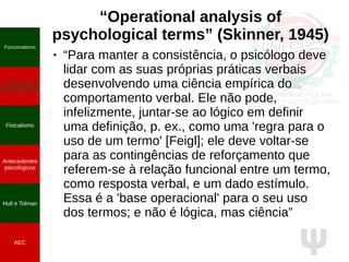 Ψ
“Operational analysis of
psychological terms” (Skinner, 1945)
● “Para manter a consistência, o psicólogo deve
lidar com as suas próprias práticas verbais
desenvolvendo uma ciência empírica do
comportamento verbal. Ele não pode,
infelizmente, juntar-se ao lógico em definir
uma definição, p. ex., como uma 'regra para o
uso de um termo' [Feigl]; ele deve voltar-se
para as contingências de reforçamento que
referem-se à relação funcional entre um termo,
como resposta verbal, e um dado estímulo.
Essa é a 'base operacional' para o seu uso
dos termos; e não é lógica, mas ciência”
Funcionalismo
Positivismo e
neopositivismo
Fisicalismo
Antecedentes
psicológicos
Hull e Tolman
AEC
 