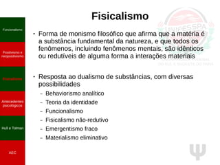 Ψ
Fisicalismo
● Forma de monismo filosófico que afirma que a matéria é
a substância fundamental da natureza, e que todos os
fenômenos, incluindo fenômenos mentais, são idênticos
ou redutíveis de alguma forma a interações materiais
● Resposta ao dualismo de substâncias, com diversas
possibilidades
– Behaviorismo analítico
– Teoria da identidade
– Funcionalismo
– Fisicalismo não-redutivo
– Emergentismo fraco
– Materialismo eliminativo
Funcionalismo
Positivismo e
neopositivismo
Fisicalismo
Antecedentes
psicológicos
Hull e Tolman
AEC
 