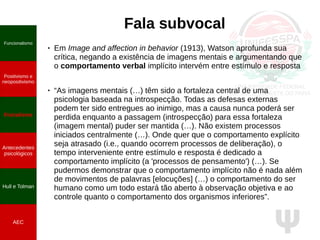 Ψ
Fala subvocal
● Em Image and affection in behavior (1913), Watson aprofunda sua
crítica, negando a existência de imagens mentais e argumentando que
o comportamento verbal implícito intervém entre estímulo e resposta
● “As imagens mentais (…) têm sido a fortaleza central de uma
psicologia baseada na introspecção. Todas as defesas externas
podem ter sido entregues ao inimigo, mas a causa nunca poderá ser
perdida enquanto a passagem (introspecção) para essa fortaleza
(imagem mental) puder ser mantida (…). Não existem processos
iniciados centralmente (…). Onde quer que o comportamento explícito
seja atrasado (i.e., quando ocorrem processos de deliberação), o
tempo interveniente entre estímulo e resposta é dedicado a
comportamento implícito (a 'processos de pensamento') (…). Se
pudermos demonstrar que o comportamento implícito não é nada além
de movimentos de palavras [elocuções] (…) o comportamento do ser
humano como um todo estará tão aberto à observação objetiva e ao
controle quanto o comportamento dos organismos inferiores”.
Funcionalismo
Positivismo e
neopositivismo
Fisicalismo
Antecedentes
psicológicos
Hull e Tolman
AEC
 