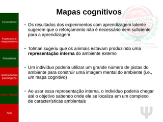 Ψ
Mapas cognitivos
● Os resultados dos experimentos com aprendizagem latente
sugerem que o reforçamento não é necessário nem suficiente
para a aprendizagem
● Tolman sugeriu que os animais estavam produzindo uma
representação interna do ambiente externo
● Um indivíduo poderia utilizar um grande número de pistas do
ambiente para construir uma imagem mental do ambiente (i.e.,
um mapa cognitivo)
● Ao usar essa representação interna, o indivíduo poderia chegar
até o objetivo sabendo onde ele se localiza em um complexo
de características ambientais
Funcionalismo
Positivismo e
neopositivismo
Fisicalismo
Antecedentes
psicológicos
Hull e Tolman
AEC
 