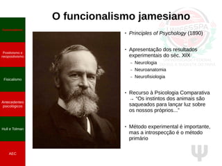 Ψ
O funcionalismo jamesiano
● Principles of Psychology (1890)
● Apresentação dos resultados
experimentais do séc. XIX
– Neurologia
– Neuroanatomia
– Neurofisiologia
● Recurso à Psicologia Comparativa
→ “Os instintos dos animais são
saqueados para lançar luz sobre
os nossos próprios...”
● Método experimental é importante,
mas a introspecção é o método
primário
Funcionalismo
Positivismo e
neopositivismo
Fisicalismo
Antecedentes
psicológicos
Hull e Tolman
AEC
 