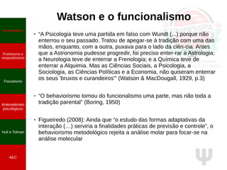 Ψ
Watson e o funcionalismo
● “A Psicologia teve uma partida em falso com Wundt (...) porque não
enterrou o seu passado. Tratou de apegar-se à tradição com uma das
mãos, enquanto, com a outra, puxava para o lado da ciên­cia. Antes
que a Astronomia pudesse progredir, foi preciso enter­rar a Astrologia;
a Neurologia teve de enterrar a Frenologia; e a Química teve de
enterrar a Alquimia. Mas as Ciências Sociais, a Psicologia, a
Sociologia, as Ciências Políticas e a Economia, não quiseram enterrar
os seus 'bruxos e curandeiros'” (Watson & MacDougall, 1929, p.3)
● “O behaviorismo tomou do funcionalismo uma parte, mas não toda a
tradição parental” (Boring, 1950)
● Figueiredo (2008): Ainda que “o estudo das formas adaptativas da
interação (…) serviria a finalidades práticas de previsão e controle”, o
behaviorismo metodológico rejeita a análise molar para focar-se na
análise molecular
Funcionalismo
Positivismo e
neopositivismo
Fisicalismo
Antecedentes
psicológicos
Hull e Tolman
AEC
 
