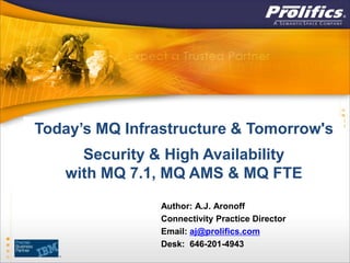 Today’s MQ Infrastructure & Tomorrow's
     Security & High Availability
   with MQ 7.1, MQ AMS & MQ FTE
                Author: A.J. Aronoff
                Connectivity Practice Director
                Email: aj@prolifics.com
                Desk: 646-201-4943
 