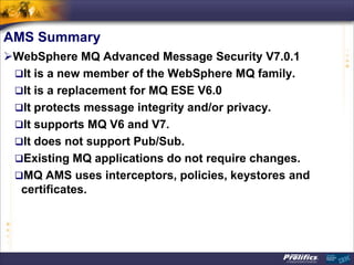 AMS Summary
WebSphere MQ Advanced Message Security V7.0.1
 It is a new member of the WebSphere MQ family.
 It is a replacement for MQ ESE V6.0
 It protects message integrity and/or privacy.
 It supports MQ V6 and V7.
 It does not support Pub/Sub.
 Existing MQ applications do not require changes.
 MQ AMS uses interceptors, policies, keystores and
  certificates.
 