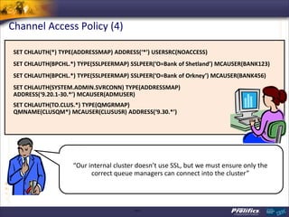 Channel Access Policy (4)

 SET CHLAUTH(*) TYPE(ADDRESSMAP) ADDRESS(‘*’) USERSRC(NOACCESS)
 SET CHLAUTH(BPCHL.*) TYPE(SSLPEERMAP) SSLPEER(‘O=Bank of Shetland’) MCAUSER(BANK123)
 SET CHLAUTH(BPCHL.*) TYPE(SSLPEERMAP) SSLPEER(‘O=Bank of Orkney’) MCAUSER(BANK456)
 SET CHLAUTH(SYSTEM.ADMIN.SVRCONN) TYPE(ADDRESSMAP)
 ADDRESS(‘9.20.1-30.*’) MCAUSER(ADMUSER)
 SET CHLAUTH(TO.CLUS.*) TYPE(QMGRMAP)
 QMNAME(CLUSQM*) MCAUSER(CLUSUSR) ADDRESS(‘9.30.*’)




                    “Our internal cluster doesn’t use SSL, but we must ensure only the
                          correct queue managers can connect into the cluster”



                                        CSS: F
 