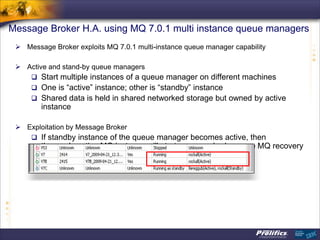Message Broker H.A. using MQ 7.0.1 multi instance queue managers
  Message Broker exploits MQ 7.0.1 multi-instance queue manager capability

  Active and stand-by queue managers
     Start multiple instances of a queue manager on different machines
     One is “active” instance; other is “standby” instance
     Shared data is held in shared networked storage but owned by active
        instance

  Exploitation by Message Broker
     If standby instance of the queue manager becomes active, then
        the newly active MQ instance will start message broker once MQ recovery
        is complete
 