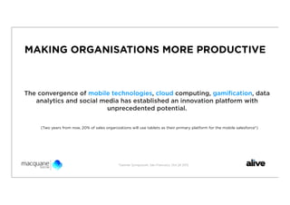 MAKING ORGANISATIONS MORE PRODUCTIVE



The convergence of mobile technologies, cloud computing, gamiﬁcation, data
   analytics and social media has established an innovation platform with
                         unprecedented potential.

    (Two years from now, 20% of sales organizations will use tablets as their primary platform for the mobile salesforce*)




                                              *Gartner Symposium, San Francisco, Oct 24 2012
 