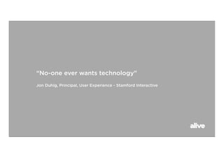 “No-one ever wants technology”
Jon Duhig, Principal, User Experience - Stamford Interactive
 
