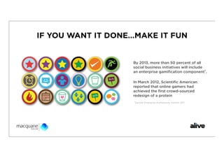 IF YOU WANT IT DONE...MAKE IT FUN


                     By 2013, more than 50 percent of all
                     social business initiatives will include
                     an enterprise gamiﬁcation component¹.

                     In March 2012, Scientiﬁc American
                     reported that online gamers had
                     achieved the ﬁrst crowd-sourced
                     redesign of a protein
                     ¹Gartner Enterprise Architecture Summit 2011
 