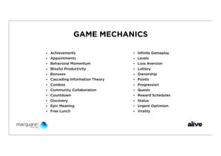 GAME MECHANICS

• Achievements                   • Inﬁnite Gameplay
• Appointments                   • Levels
• Behavioral Momentum            • Loss Aversion
• Blissful Productivity          • Lottery
• Bonuses                        • Ownership
• Cascading Information Theory   • Points
• Combos                         • Progression
• Community Collaboration        • Quests
• Countdown                      • Reward Schedules
• Discovery                      • Status
• Epic Meaning                   • Urgent Optimism
• Free Lunch                     • Virality
 