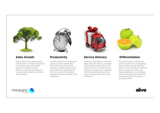 Sales Growth                          Productivity                        Service Delivery                      Diﬀerentiation
Mobile devices are allowing sales     Increase productivity by allowing   Customer expectation is changing     Disruptive business models and
professionals to inﬂuence prospects   people to share content with        faster than ever before. Customers   service experiences are appearing
in new ways, and capture data         each other from any location;       and prospects need answers, and      daily. As new business becomes
essential in decision making.         remotely complete tasks that are    expect service in a timely manner…   harder to ﬁnd, innovation is gaining
Mobility is allowing organisations    then seamlessly integrated into     anywhere. Engage your employees      pace. Smartphone, tablet and
to access new markets, and attract    front and back-oﬃce systems;        by introducing new and exciting      mobile applications are changing
new customers.                        redesign business processes; and    ways to interact with and service    customer demands by presenting
                                      collaborate.                        customers.                           new opportunities for business
                                                                                                               and government.
 
