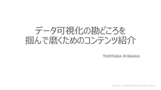Copyright: Yoshitaka Arakawa (@yoshi_dataviz)
データ可視化の勘どころを
掴んで磨くためのコンテンツ紹介
Yoshitaka Arakawa
 