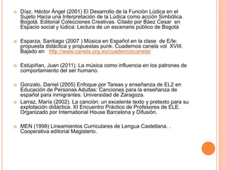  Díaz, Héctor Ángel (2001) El Desarrollo de la Función Lúdica en el
Sujeto Hacia una Interpretación de la Lúdica como acción Simbólica.
Bogotá. Editorial Colecciones Creativas. Citado por Báez Cesar en
Espacio social y lúdica: Lectura de un escenario público de Bogotá
 Esparza, Santiago (2007 ) Música en Español en la clase de E/le:
propuesta didáctica y propuestas punk. Cuadernos canela vol XVIII.
Bajado en http://www.canela.org.es/cuadernoscanela/
 Estúpiñan, Juan (2011). La música como influencia en los patrones de
comportamiento del ser humano.
 Gonzalo, Daniel (2005) Enfoque por Tareas y enseñanza de EL2 en
Educación de Personas Adultas: Canciones para la enseñanza de
español para inmigrantes. Universidad de Zaragoza.
 Larraz, María (2002). La canción: un excelente texto y pretexto para su
explotación didáctica. XI Encuentro Práctico de Profesores de ELE.
Organizado por International House Barcelona y Difusión.
 MEN (1998) Lineamientos Curriculares de Lengua Castellana. .
Cooperativa editorial Magisterio.
 