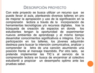 DESCRIPCIÓN PROYECTO
Con este proyecto se busca utilizar un recurso que se
puede llevar al aula, planteando diversos talleres en pro
de mejorar la apropiación y uso de la significación en la
comprensión lectora a través de la incorporación de
herramientas tecnológicas y/o recursos digitales. tras la
búsqueda de creación de espacios en donde los
estudiantes tengan la oportunidad de experimentar
nuevos ambientes de aprendizaje y al mismo tiempo
desarrollar conocimientos significativos e íntegros. Con la
participación en los talleres, los jóvenes adquirirán
destreza para buscar la intención comunicativa, analizar y
comprender la letra de una canción asumiendo una
posición frente al mensaje trasmitido. Por otro lado, se
pretende implementar las TIC´s al servicio de la
comprensión lectora en busca de encaminar al colectivo
estudiantil a propiciar un desempeño optimo ante las
pruebas saber.
 