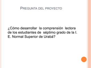 PREGUNTA DEL PROYECTO
¿Cómo desarrollar la comprensión lectora
de los estudiantes de séptimo grado de la I.
E. Normal Superior de Urabá?
 