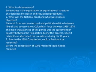1.   What is a bureaucracy? Bureaucracy is an organization or organizational structure characterized by explicit and regularized procedures. 2. What was the National Front and what was its main objective? National Front was an electoral and political coalition between liberals and conservatives Colombian force between 1958-1974. The main characteristic of this period was the agreement on equality between the two parties during this process, since it raised these alternated the presidency during his 16 years. 3. Prior to the 1991 Constitution, could a President be reelected? Before the constitution of 1991 President could not be reelected   