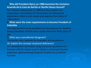 7.  Why did President Barco on 1988 launched the iniciative: Acuerdo de la Casa de Nariño or Nariño House Accord?    For invited a referendum in 1988 and the creation of a preparatory commission for the process of institutional adjustment reforms and review and approve the notice of referendum 8.  What were the main requirements to become President of Colombia   The requirements to be president are the same as for Senator: being Colombian of birth and a citizen and have thirty years of age 9.  What was a presidential designate? The person who replaces the president during absence 10. Explain the concept reciprocal deference? An interpolation technique using successive quotients of a function with its values so as to obtain a continued fraction expansion approximating the given function by a rational function .  