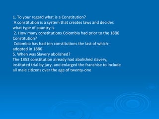 1. To your regard what is a Constitution?    A constitution is a system that creates laws and decides what type of country is   2. How many constitutions Colombia had prior to the 1886 Constitution?   Colombia has had ten constitutions the last of which--adopted in 1886 5. When was Slavery abolished?  The 1853 constitution already had abolished slavery, instituted trial by jury, and enlarged the franchise to include all male citizens over the age of twenty-one 