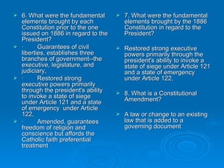 6. What were the fundamental elements brought by each Constitution prior to the one issued on 1886 in regard to the President? ·        Guarantees of civil liberties, establishes three branches of government--the executive, legislature, and judiciary,  ·        Restored strong executive powers primarily through the president's ability to invoke a state of siege under Article 121 and a state of emergency  under Article 122,  ·        Amended, guarantees freedom of religion and conscience but affords the Catholic faith preferential treatment 7. What were the fundamental elements brought by the 1886 Constitution in regard to the President? Restored strong executive powers primarily through the president's ability to invoke a state of siege under Article 121 and a state of emergency under Article 122,  8. What is a Constitutional Amendment? A law or change to an existing law that is added to a governing document 