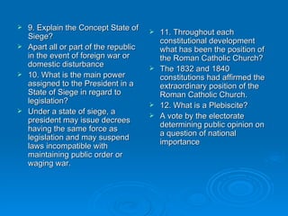9. Explain the Concept State of Siege? Apart all or part of the republic in the event of foreign war or domestic disturbance 10. What is the main power assigned to the President in a State of Siege in regard to legislation? Under a state of siege, a president may issue decrees having the same force as legislation and may suspend laws incompatible with maintaining public order or waging war.  11. Throughout each constitutional development what has been the position of the Roman Catholic Church? The 1832 and 1840 constitutions had affirmed the extraordinary position of the Roman Catholic Church. 12. What is a Plebiscite? A vote by the electorate determining public opinion on a question of national importance  