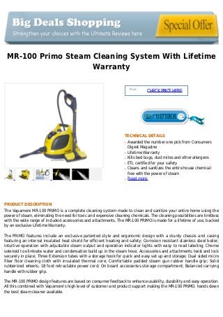 MR-100 Primo Steam Cleaning System With Lifetime
Warranty
Price :
CHECKPRICEHERE
TECHNICAL DETAILS
Awarded the number one pick from Consumersq
Digest Magazine
Lifetime Warrantyq
Kills bed bugs, dust mites and other allergensq
ETL certified for your safetyq
Cleans and sanitizes the entire house chemicalq
free with the power of steam
Read moreq
PRODUCT DESCRIPTION
The Vapamore MR-100 PRIMO is a complete cleaning system made to clean and sanitize your entire home using the
power of steam, eliminating the need for toxic and expensive cleaning chemicals. The cleaning possibilities are limitless
with the wide range of included accessories and attachments. The MR-100 PRIMO is made for a lifetime of use, backed
by an exclusive Lifetime Warranty.
The PRIMO features include an exclusive patented style and ergonomic design with a sturdy chassis and casing
featuring an internal insulated heat shield for efficient heating and safety; Corrosion resistant stainless steel boiler;
Intuitive operation with adjustable steam output and operation indicator lights with easy to read labeling; Cheme
solenoid to eliminate water and condensation build up in the steam hose; Accessories and attachments twist and lock
securely in place; Three Extension tubes with a storage hook for quick and easy set up and storage; Dual sided micro
fiber floor cleaning cloth with insulated thermal core; Comfortable padded steam gun rubber handle grip; Solid
rubberized wheels; 18 foot retractable power cord; On board accessories storage compartment; Balanced carrying
handle with rubber grip.
The MR-100 PRIMO design features are based on consumer feedback to enhance usability, durability and easy operation.
All this combined with Vapamore's high level of customer and product support making the MR-100 PRIMO, hands down
the best steam cleaner available.
 