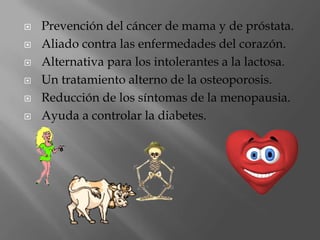 Prevención del cáncer de mama y de próstata. Aliado contra las enfermedades del corazón. Alternativa para los intolerantes a la lactosa. Un tratamiento alterno de la osteoporosis. Reducción de los síntomas de la menopausia. Ayuda a controlar la diabetes.