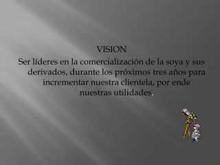 VISIONSer líderes en la comercialización de la soya y sus derivados, durante los próximos tres años para incrementar nuestra clientela, por ende nuestras utilidades.