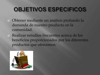 OBJETIVOS ESPECIFICOSObtener mediante un análisis profundo la demanda de nuestro producto en la comunidad.Realizar estudios frecuentes acerca de los beneficios proporcionados por los diferentes productos que ofrecemos.