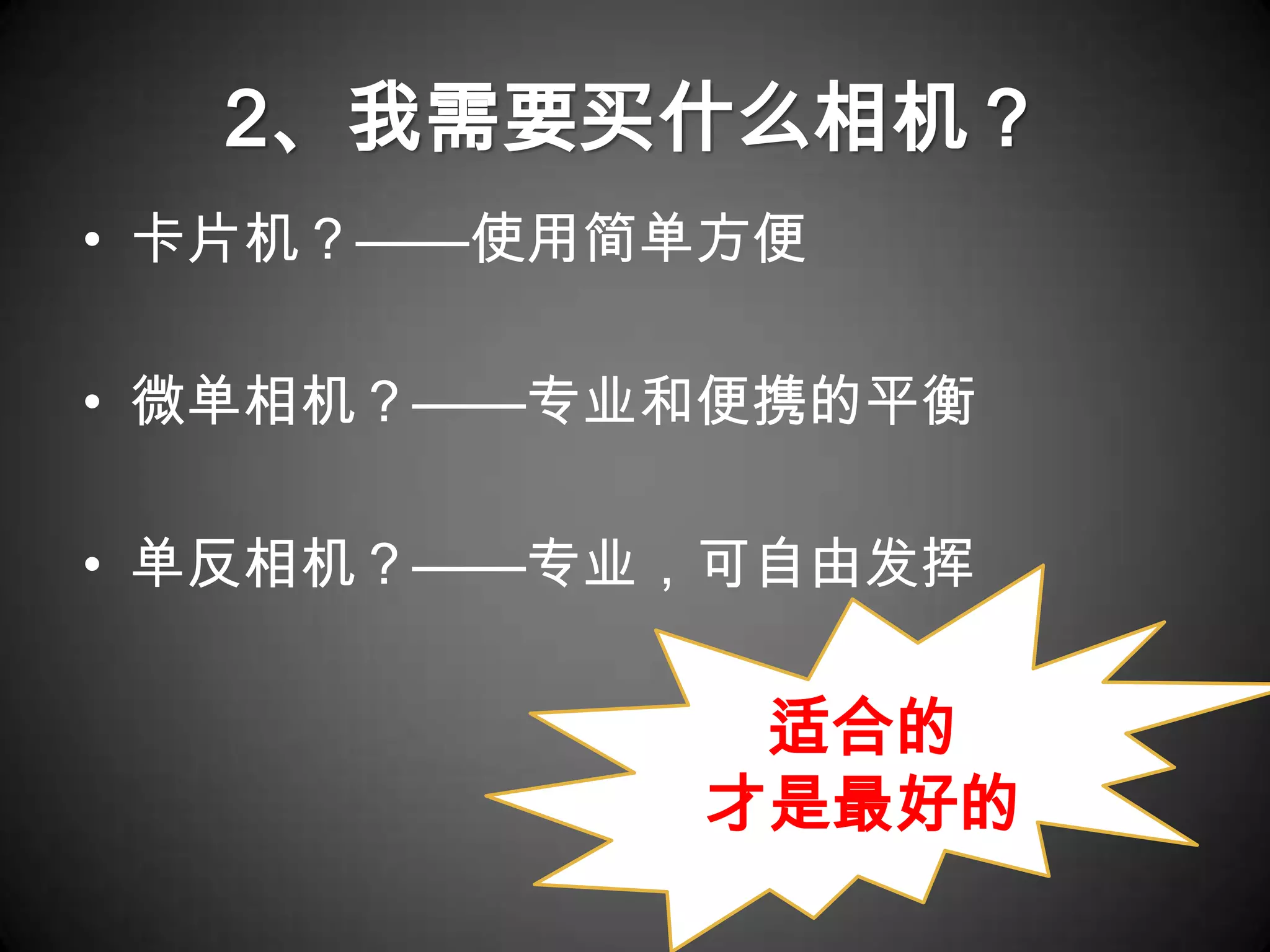 2、我需要买什么相机？
• 卡片机？——使用简单方便

• 微单相机？——专业和便携的平衡

• 单反相机？——专业，可自由发挥

            适合的
           才是最好的
 