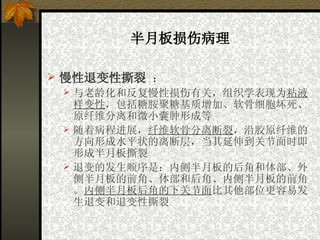半月板损伤病理 慢性退变性撕裂   ： 与老龄化和反复慢性损伤有关，组织学表现为 粘液样变性 ，包括糖胺聚糖基质增加、软骨细胞坏死、原纤维分离和微小囊肿形成等   随着病程进展， 纤维软骨分离断裂 ，沿胶原纤维的方向形成水平状的离断层，当其延伸到关节面时即形成半月板撕裂   退变的发生顺序是：内侧半月板的后角和体部、外侧半月板的前角、体部和后角、内侧半月板的前角。 内侧半月板后角的下关节面 比其他部位更容易发生退变和退变性撕裂   