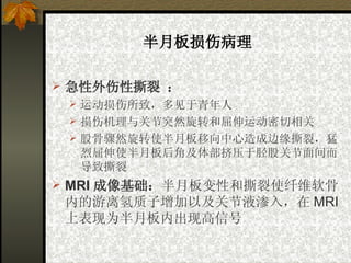 半月板损伤病理 急性外伤性撕裂   ： 运动损伤所致，多见于青年人   损伤机理与关节突然旋转和屈伸运动密切相关   股骨骤然旋转使半月板移向中心造成边缘撕裂，猛烈屈伸使半月板后角及体部挤压于胫股关节面间而导致撕裂   MRI 成像基础： 半月板变性和撕裂使纤维软骨内的游离氢质子增加以及关节液渗入，在 MRI 上表现为半月板内出现高信号   