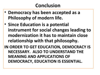 Conclusion
• Democracy has been accepted as a
Philosophy of modern life.
• Since Education is a potential
instrument for social changes leading to
modernization it has to maintain close
relationship with that philosophy.
IN ORDER TO GET EDUCATION, DEMOCRACY IS
NECESSARY. ALSO TO UNDERSTAND THE
MEANING AND APPLICATIONS OF
DEMOCRACY, EDUCATION IS ESSENTIAL.
 