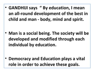 • GANDHIJI says “ By education, I mean
an all-round development of the best in
child and man - body, mind and spirit.
• Man is a social being. The society will be
developed and modified through each
individual by education.
• Democracy and Education plays a vital
role in order to achieve these goals.
 